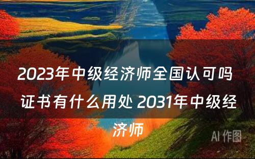 2023年中级经济师全国认可吗 证书有什么用处 2031年中级经济师