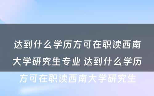 达到什么学历方可在职读西南大学研究生专业 达到什么学历方可在职读西南大学研究生