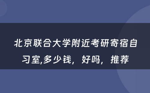 北京联合大学附近考研寄宿自习室,多少钱，好吗，推荐