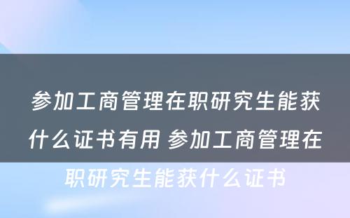 参加工商管理在职研究生能获什么证书有用 参加工商管理在职研究生能获什么证书