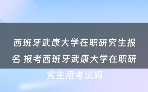 西班牙武康大学在职研究生报名 报考西班牙武康大学在职研究生用考试吗