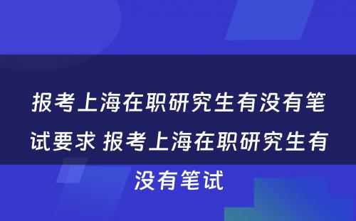 报考上海在职研究生有没有笔试要求 报考上海在职研究生有没有笔试