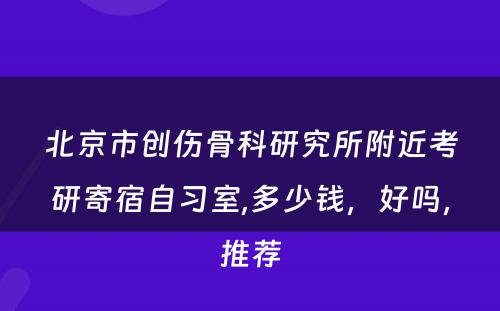 北京市创伤骨科研究所附近考研寄宿自习室,多少钱，好吗，推荐