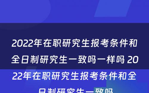 2022年在职研究生报考条件和全日制研究生一致吗一样吗 2022年在职研究生报考条件和全日制研究生一致吗