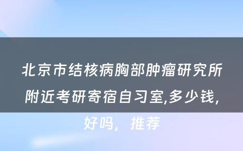 北京市结核病胸部肿瘤研究所附近考研寄宿自习室,多少钱，好吗，推荐