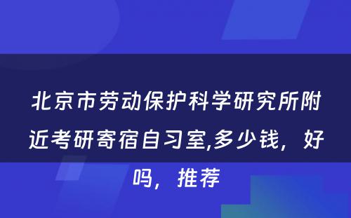 北京市劳动保护科学研究所附近考研寄宿自习室,多少钱，好吗，推荐