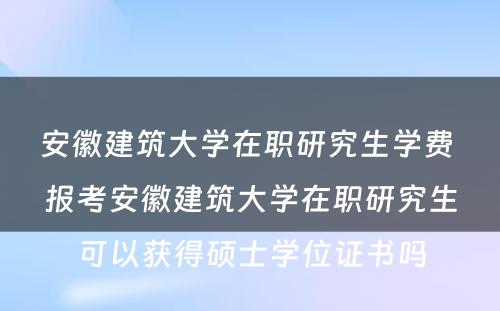 安徽建筑大学在职研究生学费 报考安徽建筑大学在职研究生可以获得硕士学位证书吗