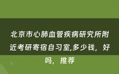 北京市心肺血管疾病研究所附近考研寄宿自习室,多少钱，好吗，推荐