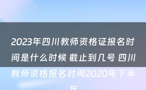 2023年四川教师资格证报名时间是什么时候 截止到几号 四川教师资格报名时间2020年下半年