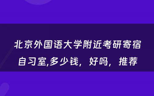 北京外国语大学附近考研寄宿自习室,多少钱，好吗，推荐