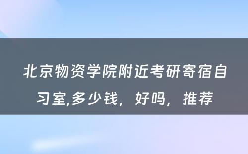 北京物资学院附近考研寄宿自习室,多少钱，好吗，推荐