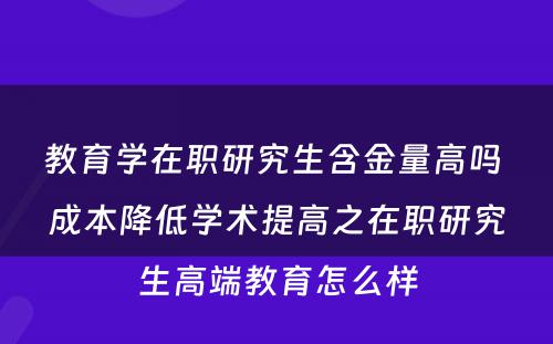 教育学在职研究生含金量高吗 成本降低学术提高之在职研究生高端教育怎么样