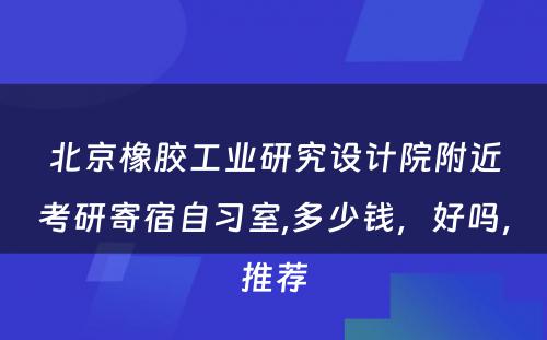北京橡胶工业研究设计院附近考研寄宿自习室,多少钱，好吗，推荐