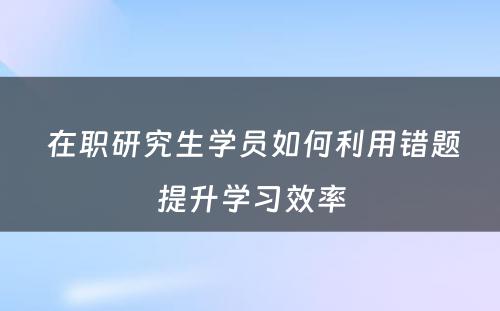  在职研究生学员如何利用错题提升学习效率