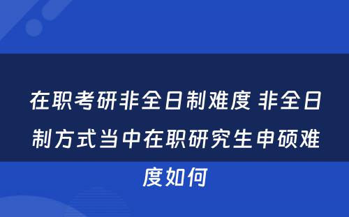 在职考研非全日制难度 非全日制方式当中在职研究生申硕难度如何