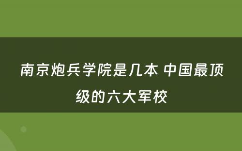 南京炮兵学院是几本 中国最顶级的六大军校