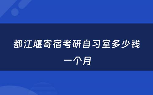 都江堰寄宿考研自习室多少钱一个月