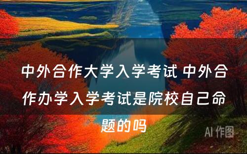 中外合作大学入学考试 中外合作办学入学考试是院校自己命题的吗