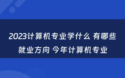 2023计算机专业学什么 有哪些就业方向 今年计算机专业