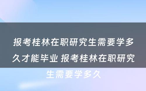 报考桂林在职研究生需要学多久才能毕业 报考桂林在职研究生需要学多久