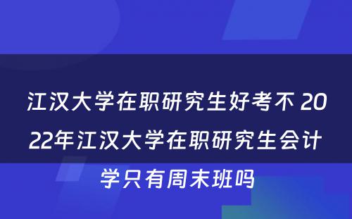 江汉大学在职研究生好考不 2022年江汉大学在职研究生会计学只有周末班吗