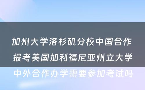 加州大学洛杉矶分校中国合作 报考美国加利福尼亚州立大学中外合作办学需要参加考试吗