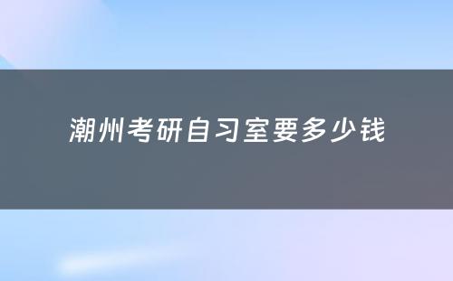 潮州考研自习室要多少钱