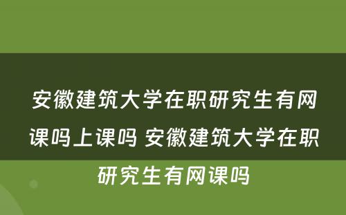 安徽建筑大学在职研究生有网课吗上课吗 安徽建筑大学在职研究生有网课吗