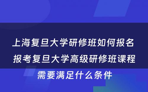 上海复旦大学研修班如何报名 报考复旦大学高级研修班课程需要满足什么条件