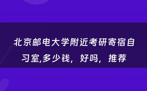 北京邮电大学附近考研寄宿自习室,多少钱，好吗，推荐