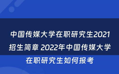 中国传媒大学在职研究生2021招生简章 2022年中国传媒大学在职研究生如何报考