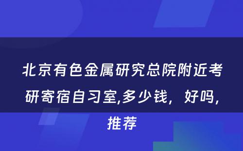 北京有色金属研究总院附近考研寄宿自习室,多少钱，好吗，推荐