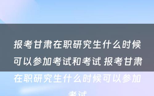 报考甘肃在职研究生什么时候可以参加考试和考试 报考甘肃在职研究生什么时候可以参加考试