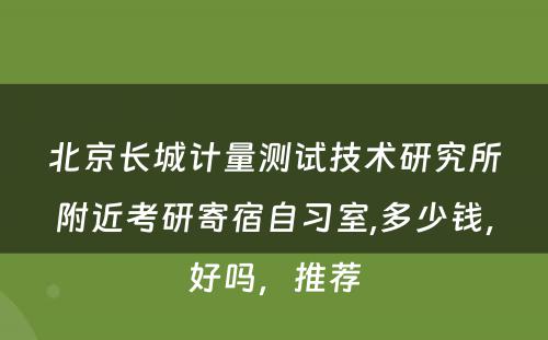 北京长城计量测试技术研究所附近考研寄宿自习室,多少钱，好吗，推荐