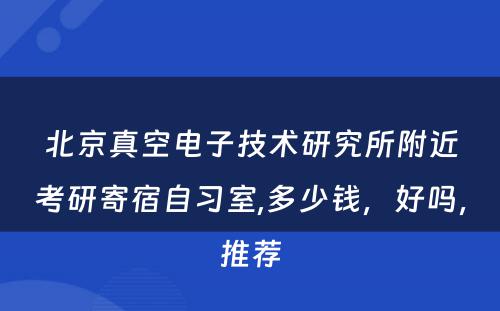 北京真空电子技术研究所附近考研寄宿自习室,多少钱，好吗，推荐