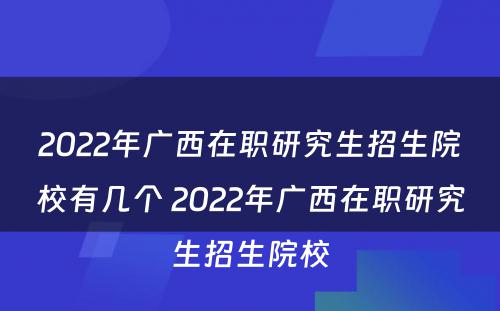 2022年广西在职研究生招生院校有几个 2022年广西在职研究生招生院校