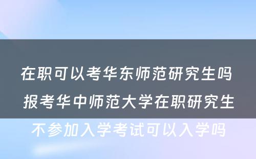 在职可以考华东师范研究生吗 报考华中师范大学在职研究生不参加入学考试可以入学吗