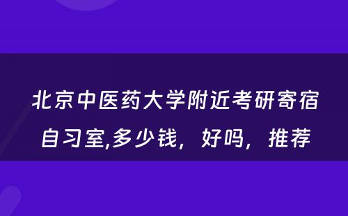 北京中医药大学附近考研寄宿自习室,多少钱，好吗，推荐