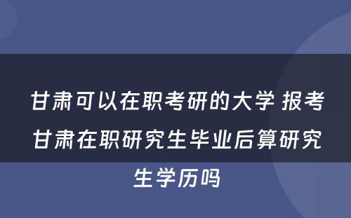 甘肃可以在职考研的大学 报考甘肃在职研究生毕业后算研究生学历吗