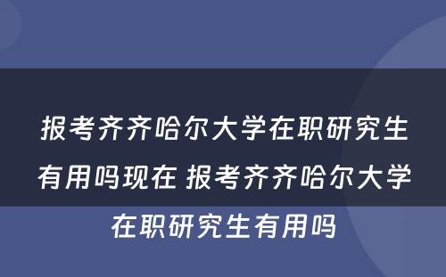 报考齐齐哈尔大学在职研究生有用吗现在 报考齐齐哈尔大学在职研究生有用吗