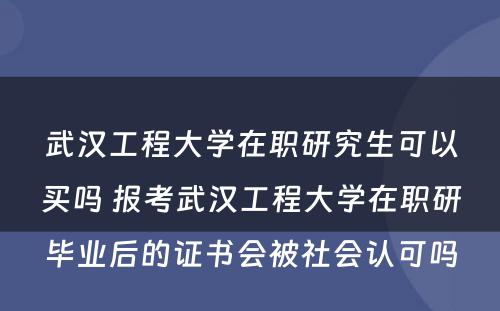 武汉工程大学在职研究生可以买吗 报考武汉工程大学在职研毕业后的证书会被社会认可吗