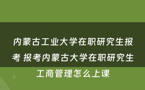 内蒙古工业大学在职研究生报考 报考内蒙古大学在职研究生工商管理怎么上课