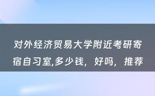 对外经济贸易大学附近考研寄宿自习室,多少钱，好吗，推荐