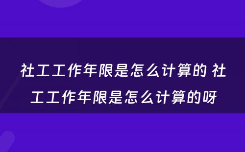 社工工作年限是怎么计算的 社工工作年限是怎么计算的呀