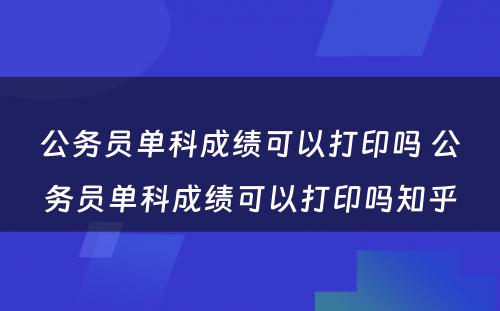 公务员单科成绩可以打印吗 公务员单科成绩可以打印吗知乎