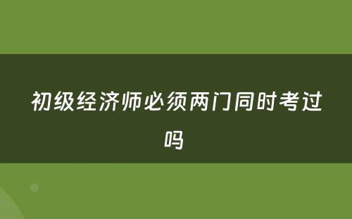 初级经济师必须两门同时考过吗 