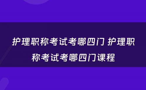 护理职称考试考哪四门 护理职称考试考哪四门课程