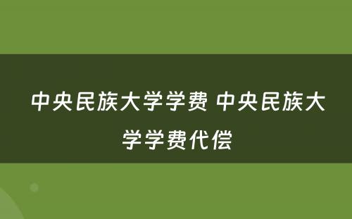 中央民族大学学费 中央民族大学学费代偿