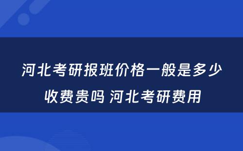 河北考研报班价格一般是多少收费贵吗 河北考研费用