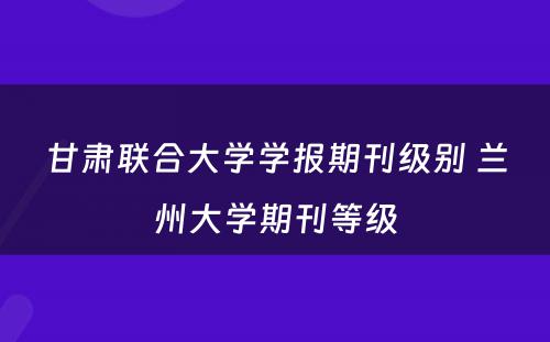 甘肃联合大学学报期刊级别 兰州大学期刊等级